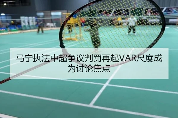 马宁执法中超争议判罚再起VAR尺度成为讨论焦点