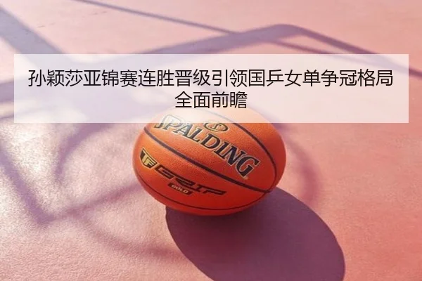 孙颖莎亚锦赛连胜晋级引领国乒女单争冠格局全面前瞻