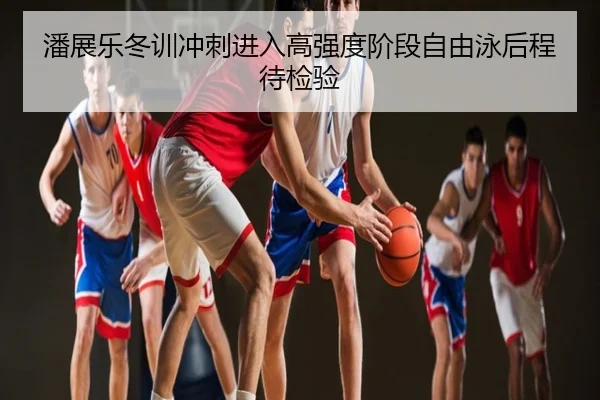 潘展乐冬训冲刺进入高强度阶段自由泳后程待检验
