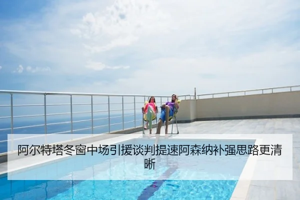 阿尔特塔冬窗中场引援谈判提速阿森纳补强思路更清晰