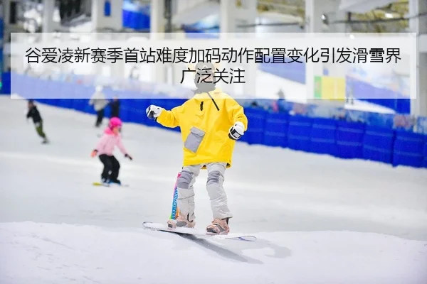 谷爱凌新赛季首站难度加码动作配置变化引发滑雪界广泛关注